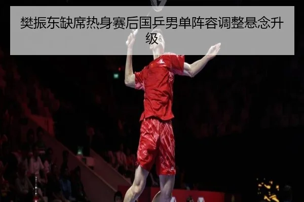 樊振东缺席热身赛后国乒男单阵容调整悬念升级