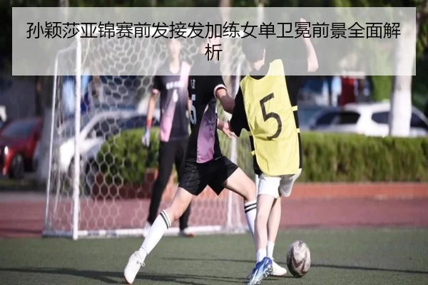 孙颖莎亚锦赛前发接发加练女单卫冕前景全面解析